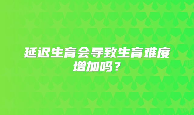 延迟生育会导致生育难度增加吗?