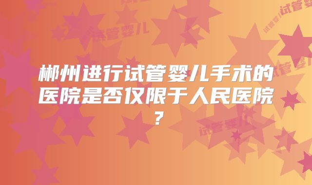 郴州进行试管婴儿手术的医院是否仅限于人民医院?