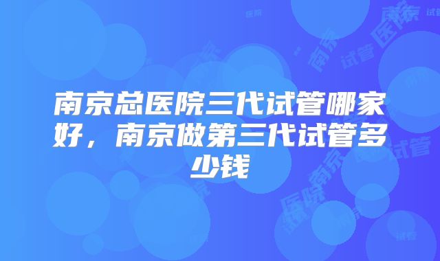南京总医院三代试管哪家好，南京做第三代试管多少钱