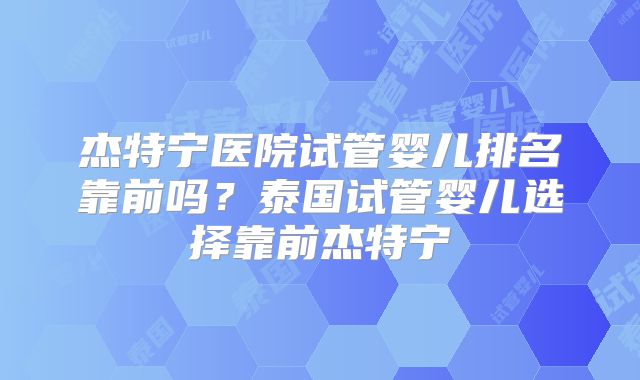 杰特宁医院试管婴儿排名靠前吗？泰国试管婴儿选择靠前杰特宁