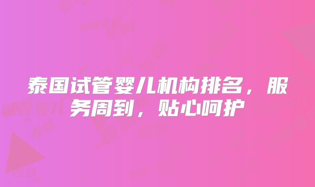 泰国试管婴儿机构排名,服务周到,贴心呵护