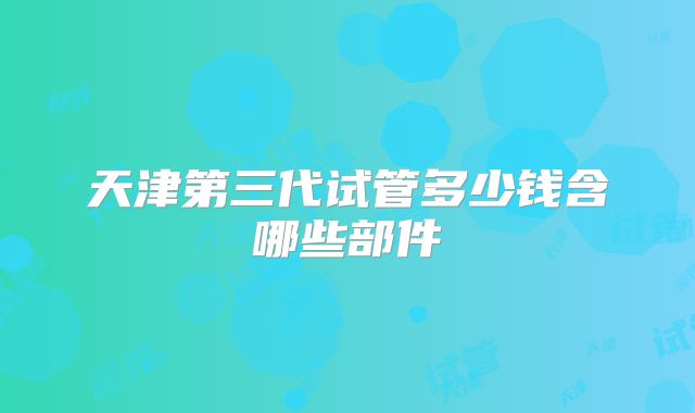天津第三代试管多少钱含哪些部件