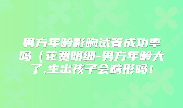 男方年龄影响试管成功率吗（花费明细-男方年龄大了,生出孩子会畸形吗！