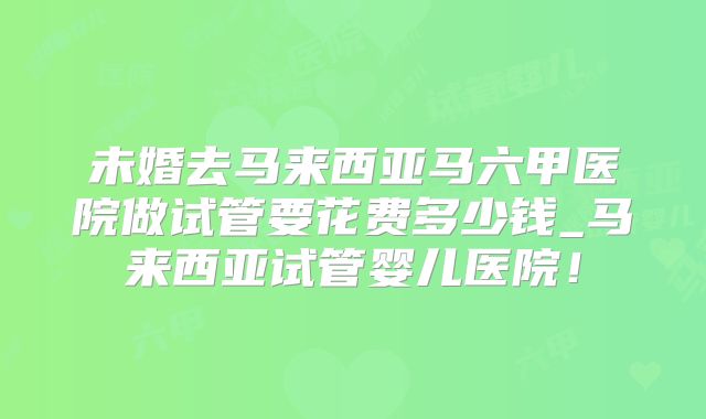 未婚去马来西亚马六甲医院做试管要花费多少钱_马来西亚试管婴儿医院!