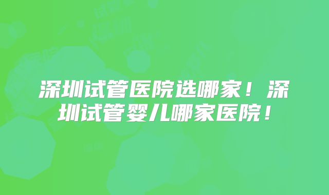 深圳试管医院选哪家！深圳试管婴儿哪家医院！