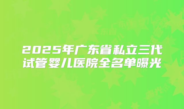 2025年广东省私立三代试管婴儿医院全名单曝光