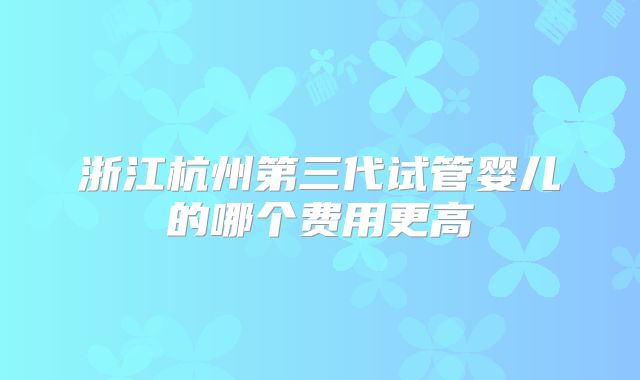 浙江杭州第三代试管婴儿的哪个费用更高