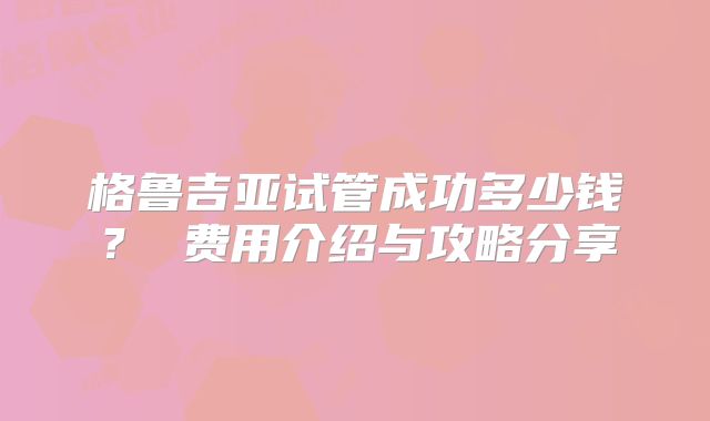 格鲁吉亚试管成功多少钱？ 费用介绍与攻略分享
