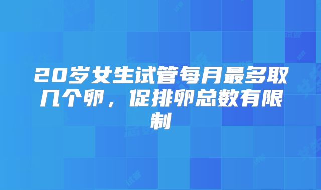 20岁女生试管每月最多取几个卵，促排卵总数有限制