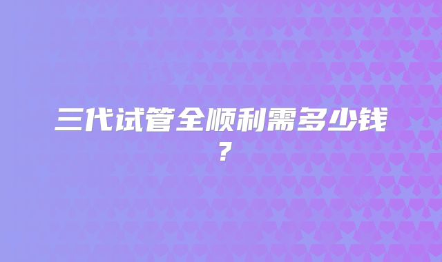 三代试管全顺利需多少钱？