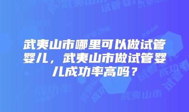 武夷山市哪里可以做试管婴儿，武夷山市做试管婴儿成功率高吗？