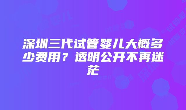 深圳三代试管婴儿大概多少费用？透明公开不再迷茫