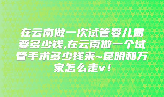 在云南做一次试管婴儿需要多少钱,在云南做一个试管手术多少钱来~昆明和万家怎么走v！
