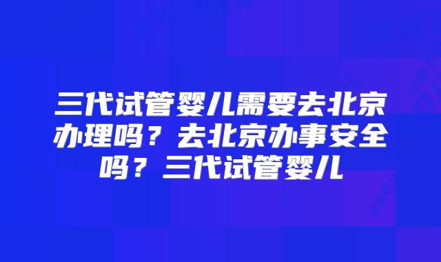 三代试管婴儿需要去北京办理吗?去北京办事安全吗?三代试管婴儿