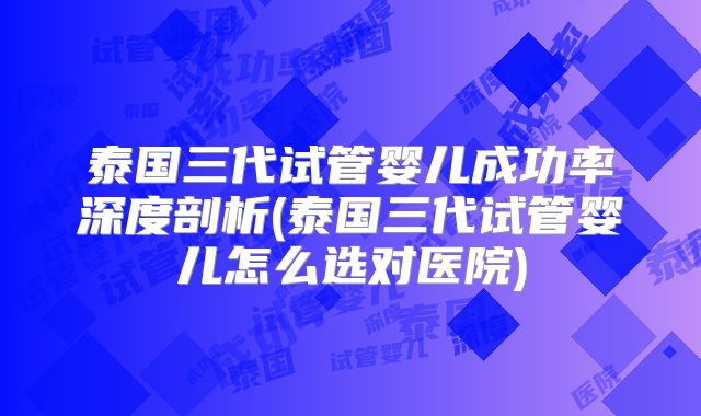 泰国三代试管婴儿成功率深度剖析(泰国三代试管婴儿怎么选对医院)