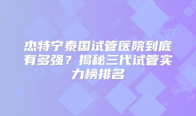 杰特宁泰国试管医院到底有多强？揭秘三代试管实力榜排名