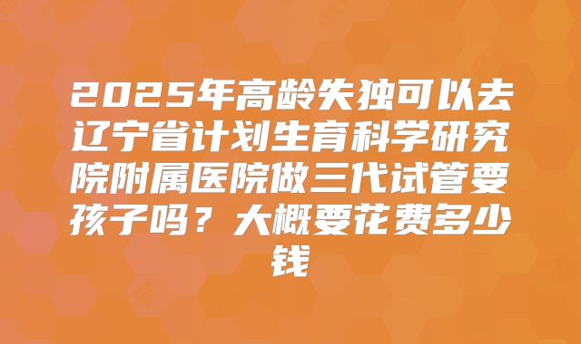 2025年高龄失独可以去辽宁省计划生育科学研究院附属医院做三代试管要孩子吗?大概要花费多少钱