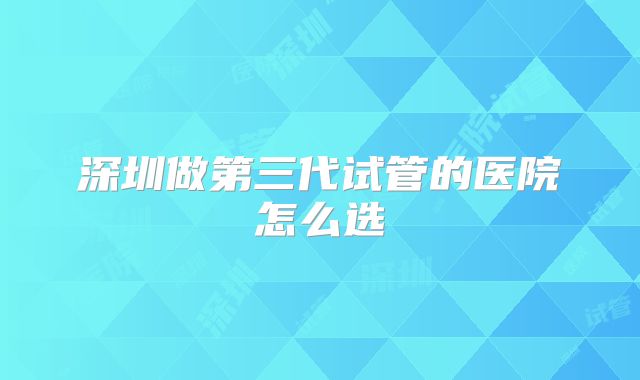深圳做第三代试管的医院怎么选