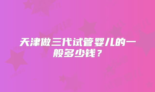 天津做三代试管婴儿的一般多少钱?
