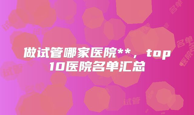 做试管哪家医院**，top10医院名单汇总