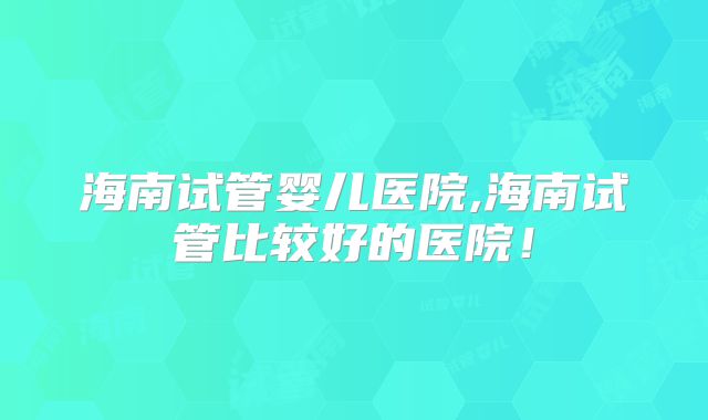 海南试管婴儿医院,海南试管比较好的医院！