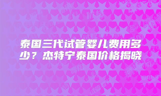 泰国三代试管婴儿费用多少?杰特宁泰国价格揭晓
