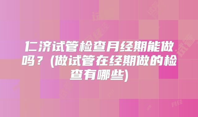 仁济试管检查月经期能做吗?(做试管在经期做的检查有哪些)