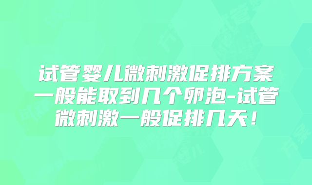 试管婴儿微刺激促排方案一般能取到几个卵泡-试管微刺激一般促排几天！