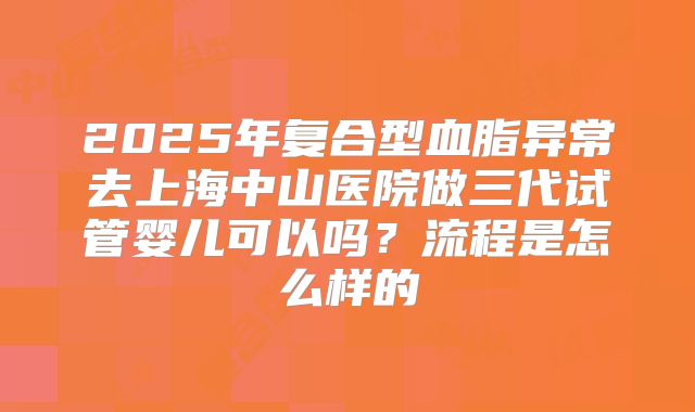 2025年复合型血脂异常去上海中山医院做三代试管婴儿可以吗？流程是怎么样的