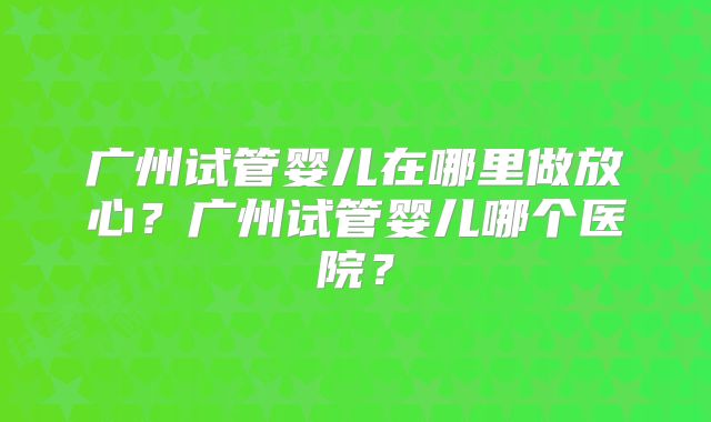 广州试管婴儿在哪里做放心?广州试管婴儿哪个医院?