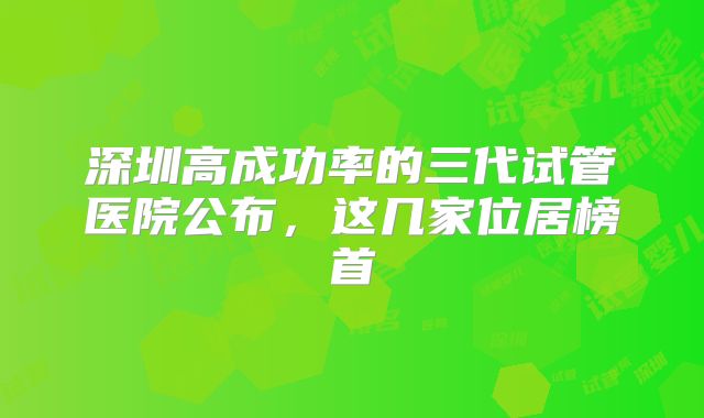深圳高成功率的三代试管医院公布,这几家位居榜首