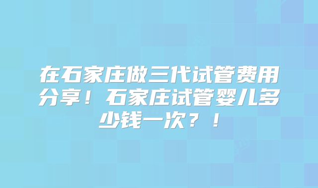 在石家庄做三代试管费用分享!石家庄试管婴儿多少钱一次?!