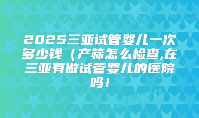 2025三亚试管婴儿一次多少钱(产筛怎么检查,在三亚有做试管婴儿的医院吗!
