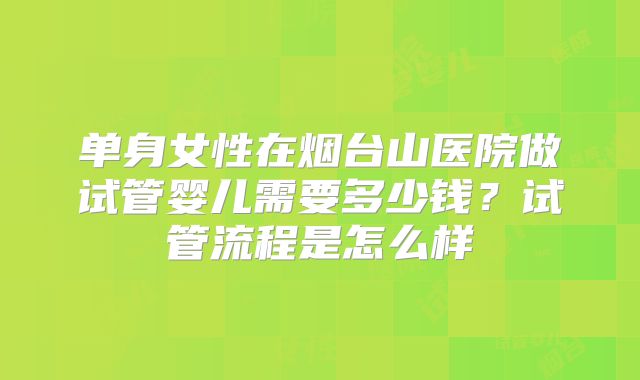单身女性在烟台山医院做试管婴儿需要多少钱？试管流程是怎么样