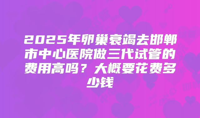 2025年卵巢衰竭去邯郸市中心医院做三代试管的费用高吗？大概要花费多少钱