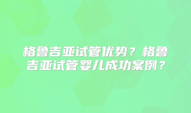 格鲁吉亚试管优势？格鲁吉亚试管婴儿成功案例？