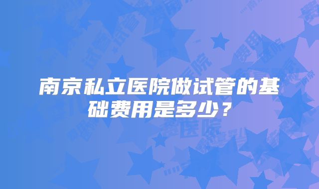 南京私立医院做试管的基础费用是多少?