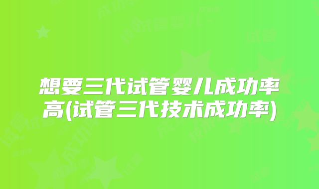 想要三代试管婴儿成功率高(试管三代技术成功率)
