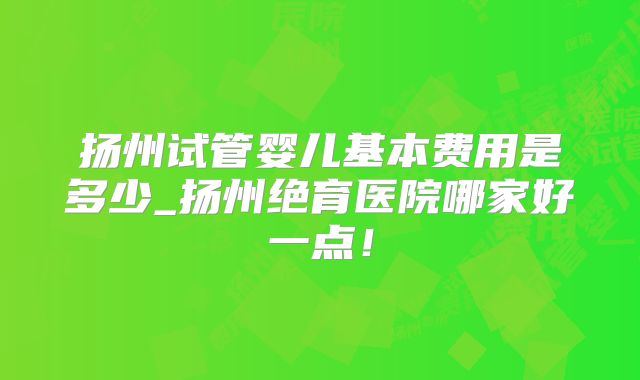 扬州试管婴儿基本费用是多少_扬州绝育医院哪家好一点！