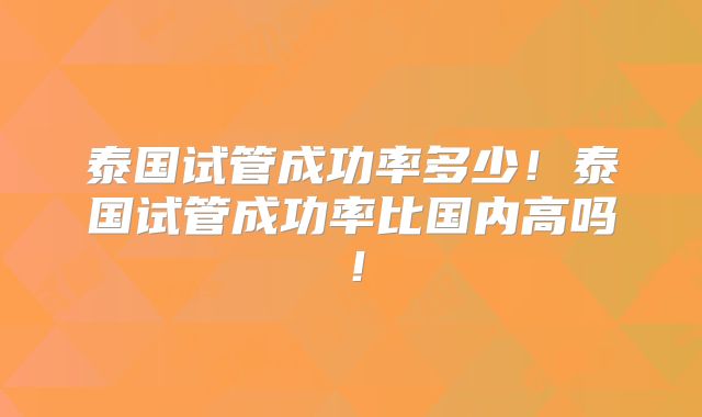 泰国试管成功率多少!泰国试管成功率比国内高吗!