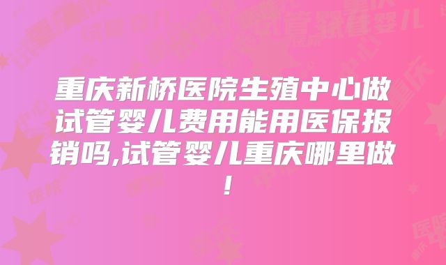 重庆新桥医院生殖中心做试管婴儿费用能用医保报销吗,试管婴儿重庆哪里做!