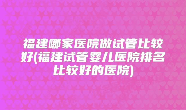 福建哪家医院做试管比较好(福建试管婴儿医院排名比较好的医院)