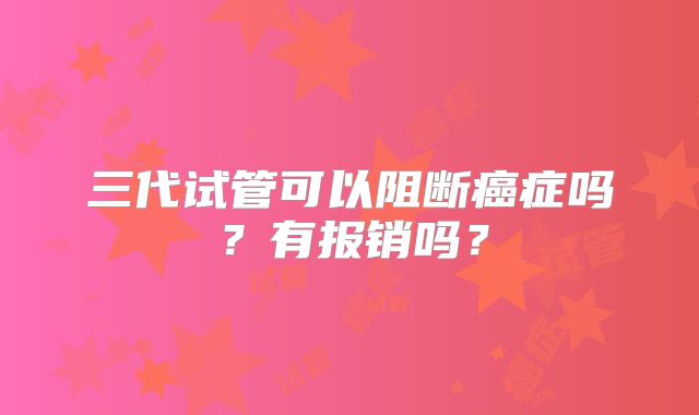三代试管可以阻断癌症吗?有报销吗?
