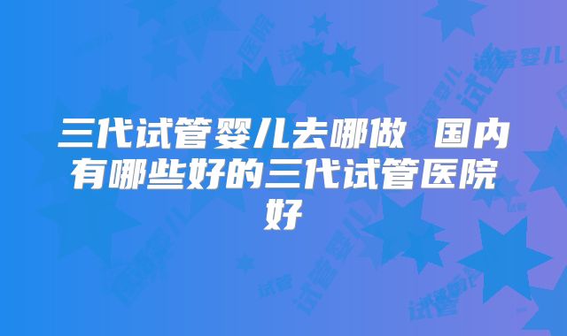 三代试管婴儿去哪做 国内有哪些好的三代试管医院好