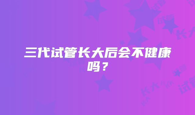 三代试管长大后会不健康吗？