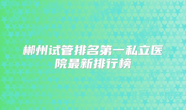 郴州试管排名第一私立医院最新排行榜