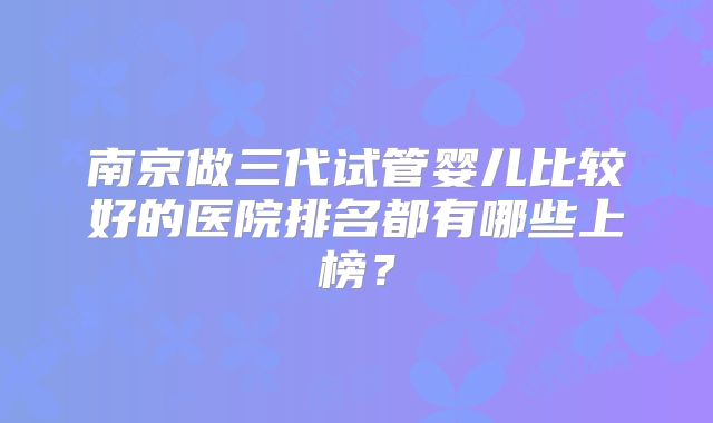 南京做三代试管婴儿比较好的医院排名都有哪些上榜?
