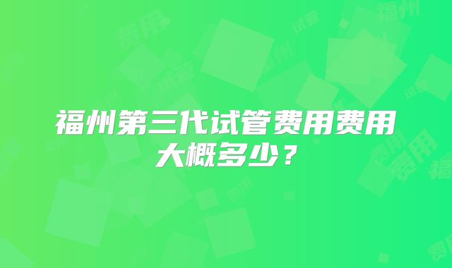 福州第三代试管费用费用大概多少？