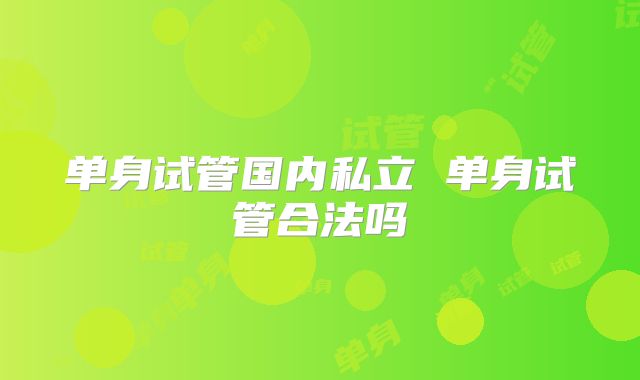 单身试管国内私立 单身试管合法吗