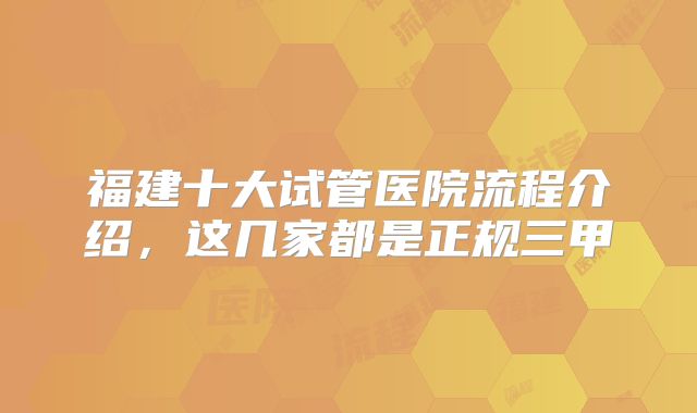 福建十大试管医院流程介绍，这几家都是正规三甲